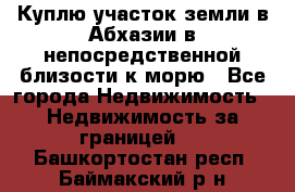 Куплю участок земли в Абхазии в непосредственной близости к морю - Все города Недвижимость » Недвижимость за границей   . Башкортостан респ.,Баймакский р-н